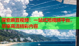 探索麻豆视频：一站式短视频平台，尽享高清精彩内容