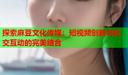 探索麻豆文化传媒：短视频创新与社交互动的完美结合