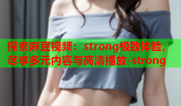 探索麻豆视频：strong极致体验，尽享多元内容与高清播放-strong