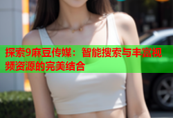 探索9麻豆传媒：智能搜索与丰富视频资源的完美结合