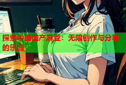 探索中国国产麻豆：无限创作与分享的乐园