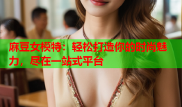 麻豆女模特：轻松打造你的时尚魅力，尽在一站式平台