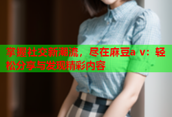 掌握社交新潮流，尽在麻豆a v：轻松分享与发现精彩内容