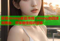 探索strong麻豆传媒-strong的四迷离舞会：尽享绝佳视听盛宴