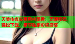 天美传媒麻豆蜜桃飘香：无限观看，轻松下载，尽享独家影视盛宴