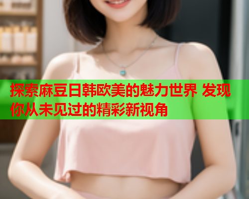 探索麻豆日韩欧美的魅力世界 发现你从未见过的精彩新视角