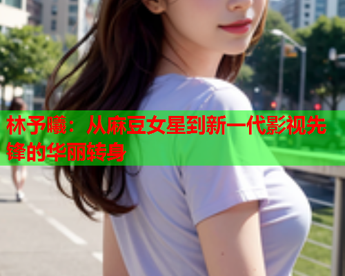 林予曦：从麻豆女星到新一代影视先锋的华丽转身