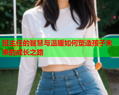 班主任的智慧与温暖如何塑造孩子未来的成长之路