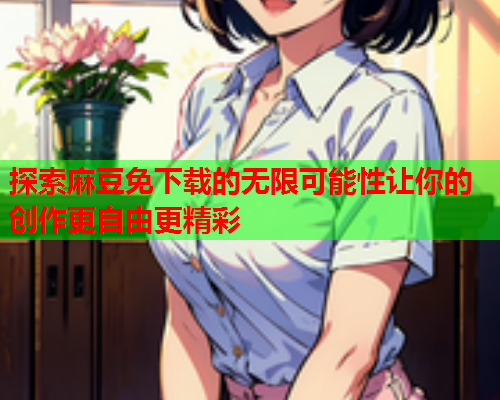 探索麻豆免下载的无限可能性让你的创作更自由更精彩