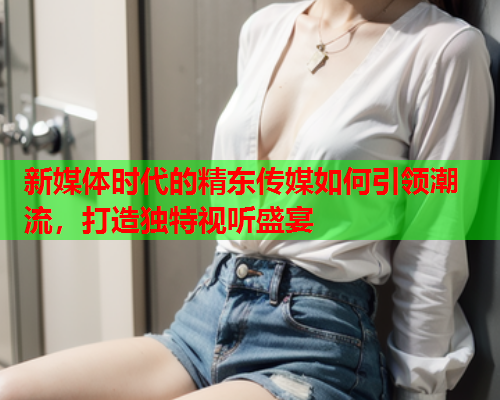 新媒体时代的精东传媒如何引领潮流，打造独特视听盛宴