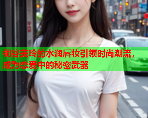 桐谷美玲的水润唇妆引领时尚潮流，成为恋爱中的秘密武器