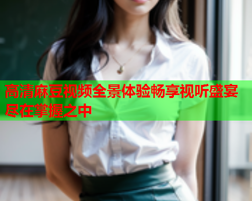 高清麻豆视频全景体验畅享视听盛宴尽在掌握之中