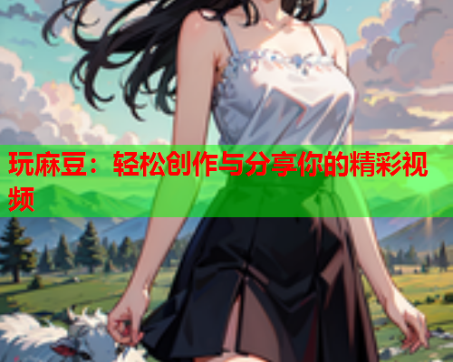 玩麻豆：轻松创作与分享你的精彩视频