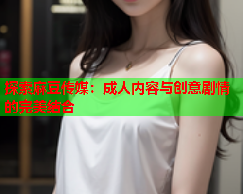 探索麻豆传媒：成人内容与创意剧情的完美结合