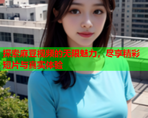 探索麻豆视频的无限魅力，尽享精彩短片与真实体验