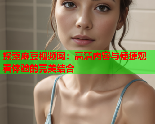 探索麻豆视频网：高清内容与便捷观看体验的完美结合