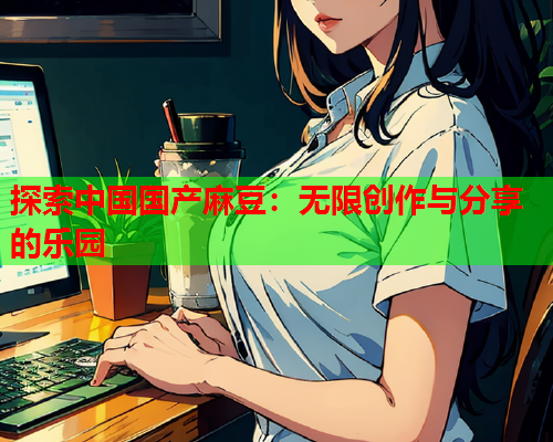 探索中国国产麻豆：无限创作与分享的乐园