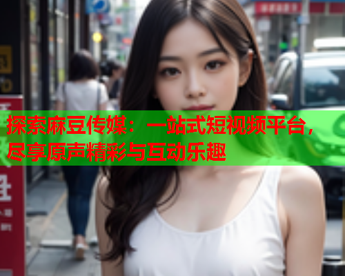 探索麻豆传媒：一站式短视频平台，尽享原声精彩与互动乐趣