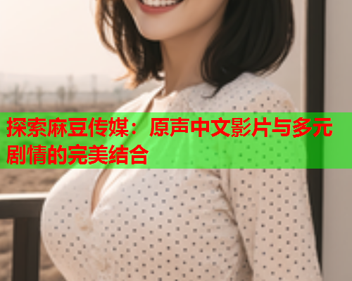 探索麻豆传媒：原声中文影片与多元剧情的完美结合