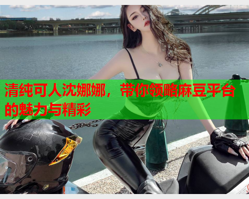 清纯可人沈娜娜，带你领略麻豆平台的魅力与精彩